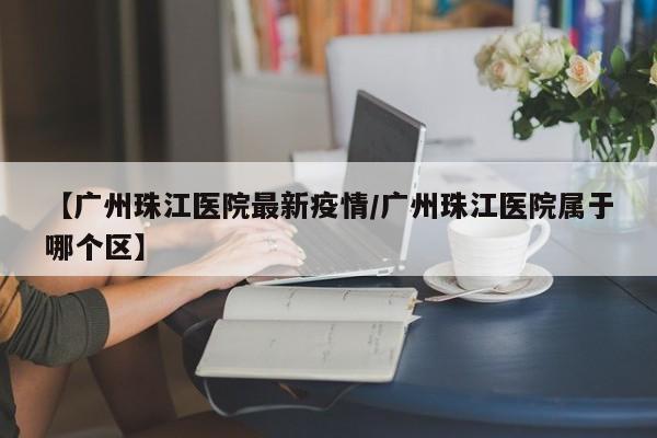 【广州珠江医院最新疫情/广州珠江医院属于哪个区】