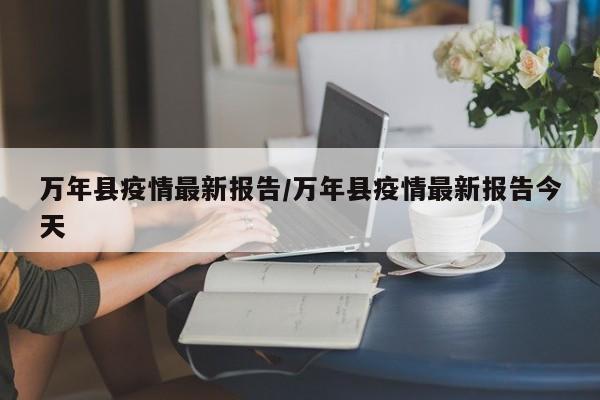 万年县疫情最新报告/万年县疫情最新报告今天