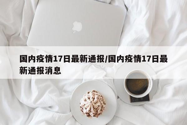 国内疫情17日最新通报/国内疫情17日最新通报消息