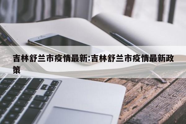 吉林舒兰市疫情最新:吉林舒兰市疫情最新政策