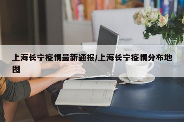 上海长宁疫情最新通报/上海长宁疫情分布地图