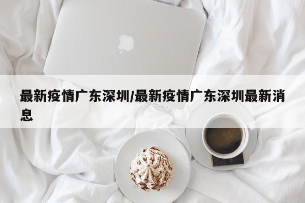 最新疫情广东深圳/最新疫情广东深圳最新消息