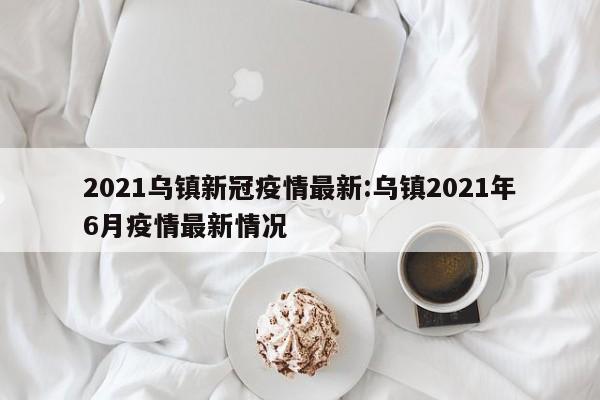 2021乌镇新冠疫情最新:乌镇2021年6月疫情最新情况