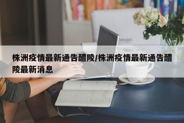 株洲疫情最新通告醴陵/株洲疫情最新通告醴陵最新消息