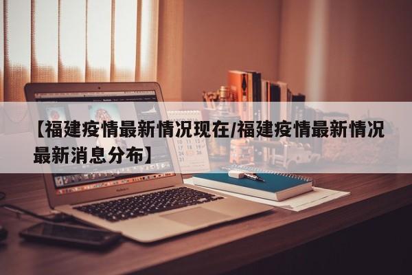 【福建疫情最新情况现在/福建疫情最新情况 最新消息分布】