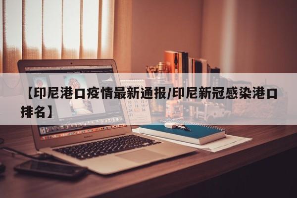【印尼港口疫情最新通报/印尼新冠感染港口排名】