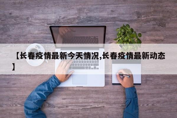 【长春疫情最新今天情况,长春疫情最新动态】