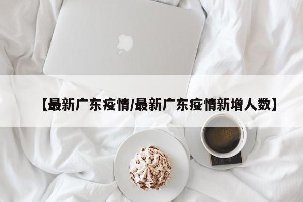 【最新广东疫情/最新广东疫情新增人数】