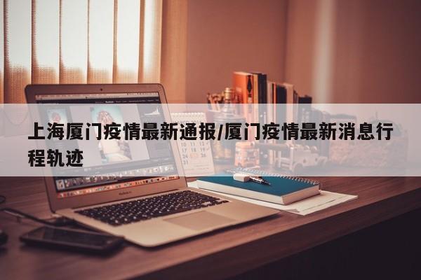 上海厦门疫情最新通报/厦门疫情最新消息行程轨迹