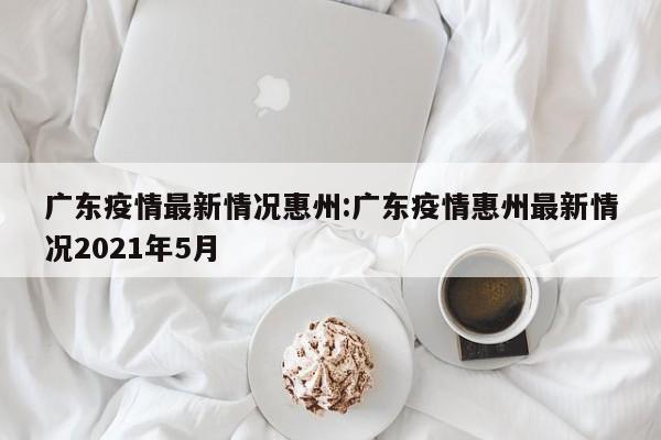 广东疫情最新情况惠州:广东疫情惠州最新情况2021年5月