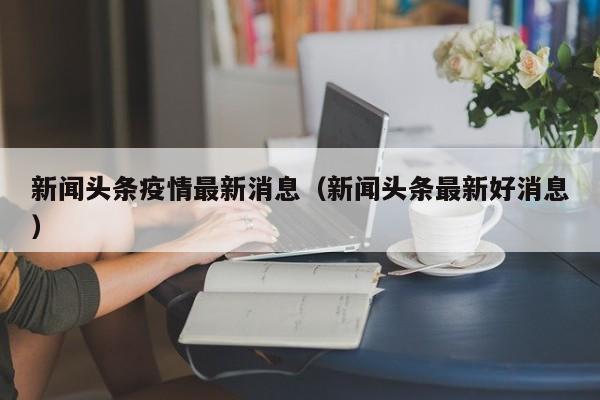 新闻头条疫情最新消息（新闻头条最新好消息）