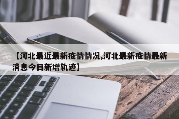 【河北最近最新疫情情况,河北最新疫情最新消息今日新增轨迹】