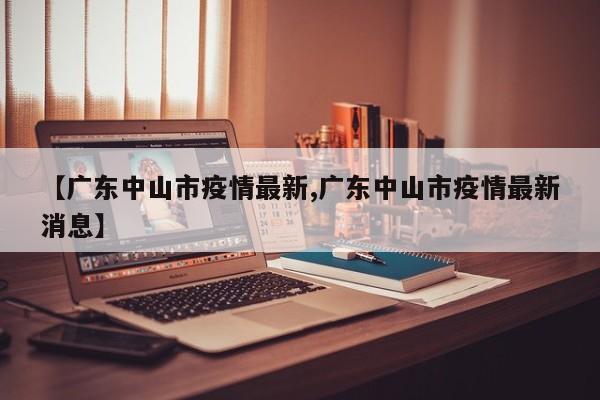 【广东中山市疫情最新,广东中山市疫情最新消息】