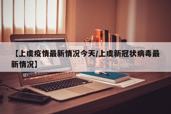 【上虞疫情最新情况今天/上虞新冠状病毒最新情况】