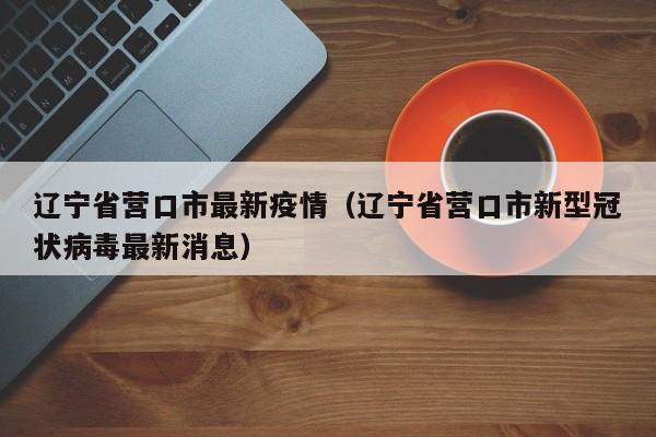 辽宁省营口市最新疫情（辽宁省营口市新型冠状病毒最新消息）