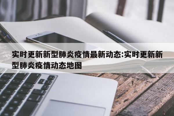 实时更新新型肺炎疫情最新动态:实时更新新型肺炎疫情动态地图