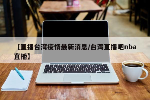 【直播台湾疫情最新消息/台湾直播吧nba直播】