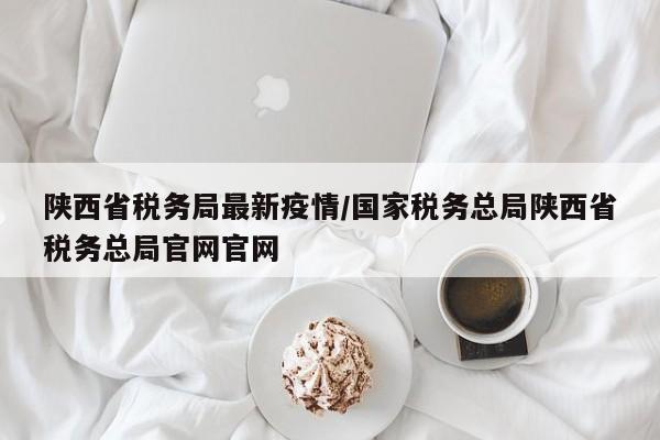 陕西省税务局最新疫情/国家税务总局陕西省税务总局官网官网