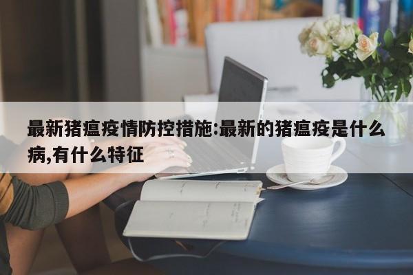 最新猪瘟疫情防控措施:最新的猪瘟疫是什么病,有什么特征