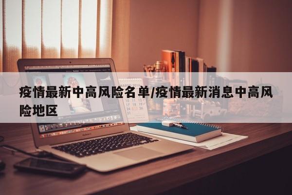 疫情最新中高风险名单/疫情最新消息中高风险地区