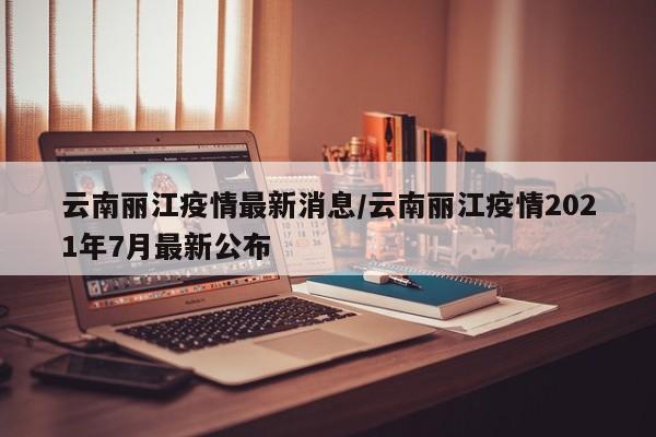 云南丽江疫情最新消息/云南丽江疫情2021年7月最新公布