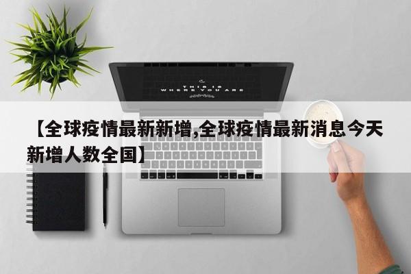 【全球疫情最新新增,全球疫情最新消息今天新增人数全国】
