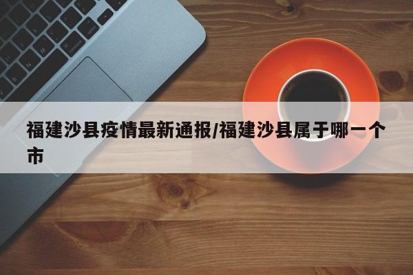 福建沙县疫情最新通报/福建沙县属于哪一个市