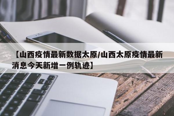 【山西疫情最新数据太原/山西太原疫情最新消息今天新增一例轨迹】