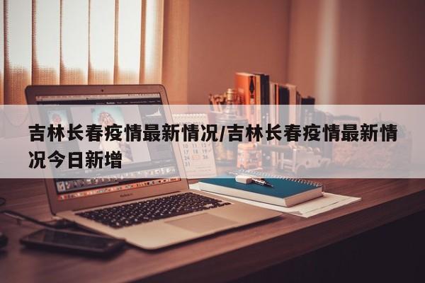 吉林长春疫情最新情况/吉林长春疫情最新情况今日新增