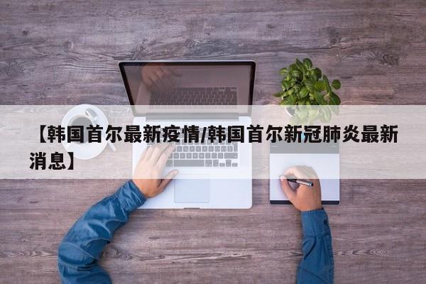 【韩国首尔最新疫情/韩国首尔新冠肺炎最新消息】
