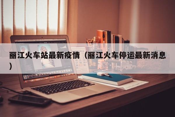 丽江火车站最新疫情（丽江火车停运最新消息）