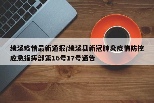 绩溪疫情最新通报/绩溪县新冠肺炎疫情防控应急指挥部第16号17号通告