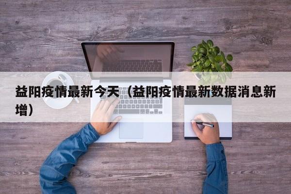 益阳疫情最新今天（益阳疫情最新数据消息新增）
