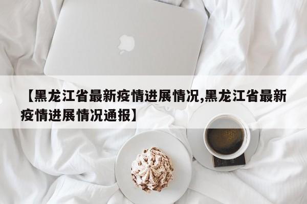 【黑龙江省最新疫情进展情况,黑龙江省最新疫情进展情况通报】