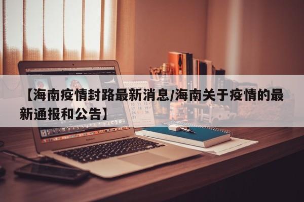 【海南疫情封路最新消息/海南关于疫情的最新通报和公告】