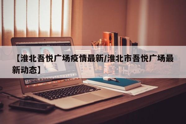 【淮北吾悦广场疫情最新/淮北市吾悦广场最新动态】