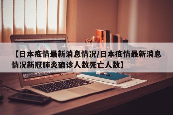 【日本疫情最新消息情况/日本疫情最新消息情况新冠肺炎确诊人数死亡人数】