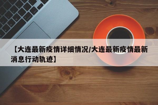 【大连最新疫情详细情况/大连最新疫情最新消息行动轨迹】