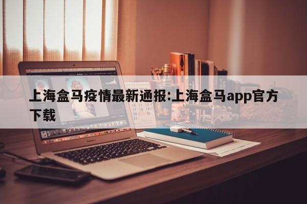 上海盒马疫情最新通报:上海盒马app官方下载