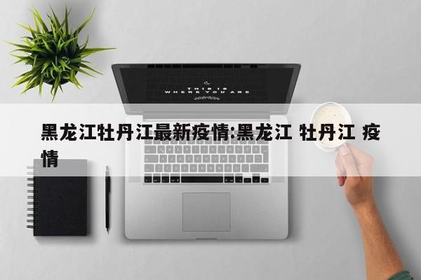 黑龙江牡丹江最新疫情:黑龙江 牡丹江 疫情