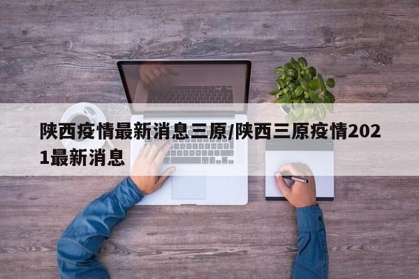 陕西疫情最新消息三原/陕西三原疫情2021最新消息