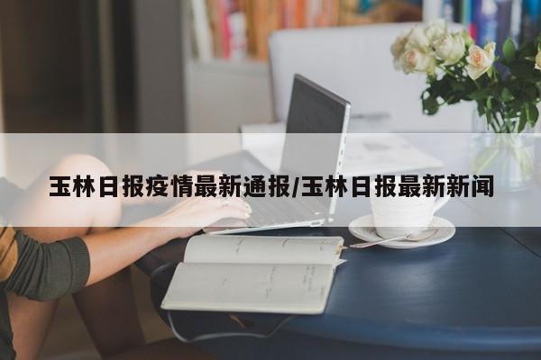 玉林日报疫情最新通报/玉林日报最新新闻
