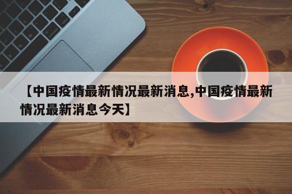 【中国疫情最新情况最新消息,中国疫情最新情况最新消息今天】