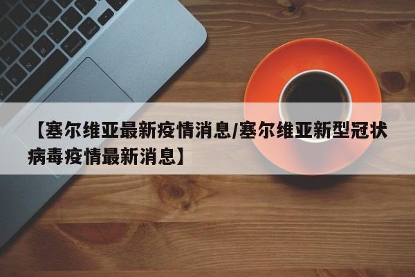 【塞尔维亚最新疫情消息/塞尔维亚新型冠状病毒疫情最新消息】