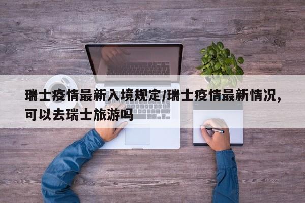 瑞士疫情最新入境规定/瑞士疫情最新情况,可以去瑞士旅游吗