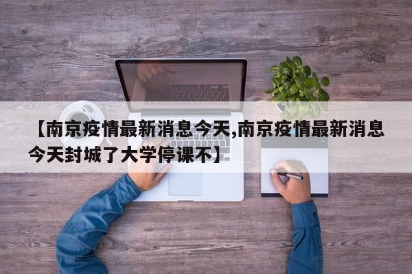 【南京疫情最新消息今天,南京疫情最新消息今天封城了大学停课不】
