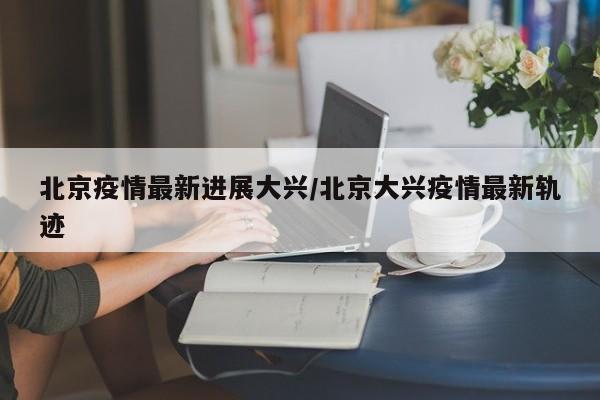北京疫情最新进展大兴/北京大兴疫情最新轨迹