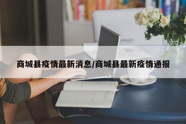 商城县疫情最新消息/商城县最新疫情通报