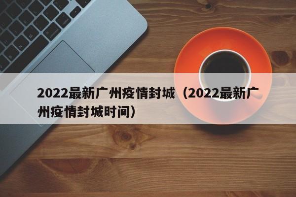 2022最新广州疫情封城（2022最新广州疫情封城时间）