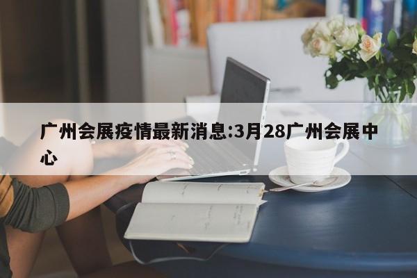 广州会展疫情最新消息:3月28广州会展中心